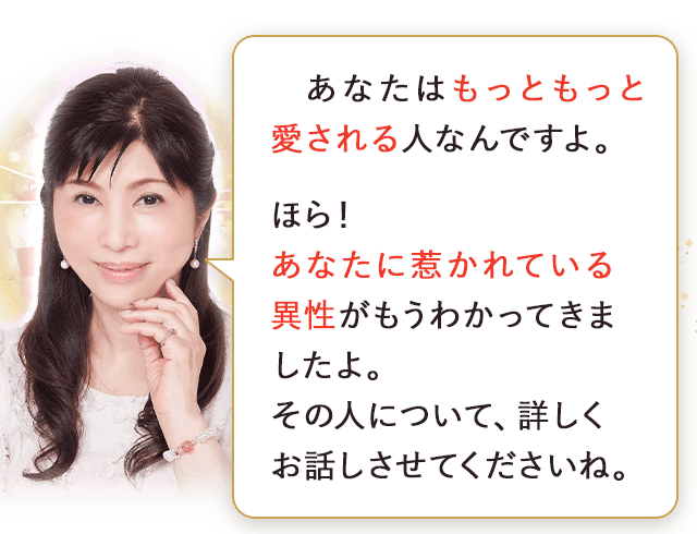 あなたはもっともっと愛される人なんですよ。ほら！あなたに惹かれている異性がもうわかってきましたよ。その人について、詳しくお話しさせてくださいね。