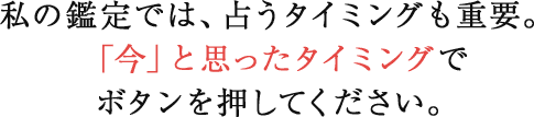 私の鑑定では、占うタイミングも重要。「今」と思ったタイミングでボタンを押してください。