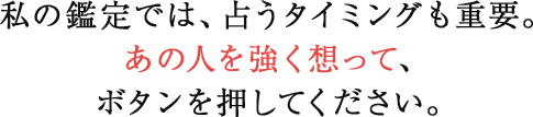 私の鑑定では、占うタイミングも重要。あの人を強く想って、ボタンを押してください。