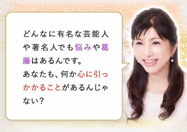 どんなに有名な芸能人や著名人でも悩みや葛藤はあるんです。あなたも、何か心に引っかかることがあるんじゃない？