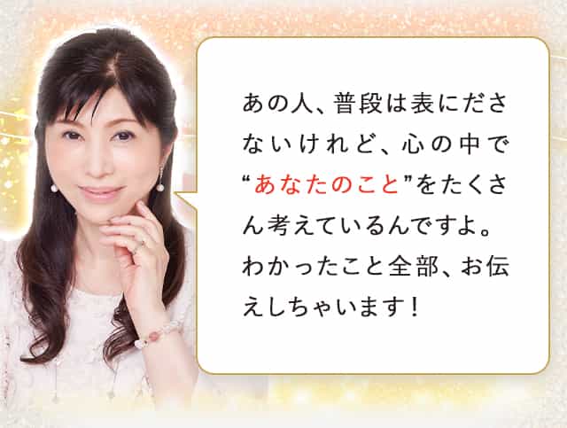 あの人、普段は表にださないけれど、心の中で“あなたのこと”をたくさん考えているんですよ。わかったこと全部、お伝えしちゃいます！